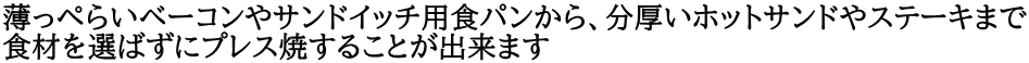 薄っぺらいベーコンやサンドイッチ用食パンから、分厚いホットサンドやステーキまで 食材を選ばずにプレス焼することが出来ます