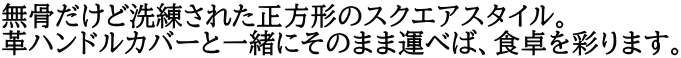 無骨だけど洗練された正方形のスクエアスタイル。 革ハンドルカバーと一緒にそのまま運べば、食卓を彩ります。