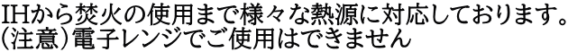 IHから焚火の使用まで様々な熱源に対応しております。 （注意）電子レンジでご使用はできません