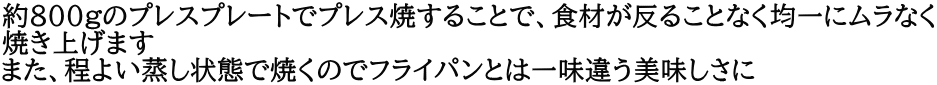 約800gのプレスプレートでプレス焼することで、食材が反ることなく均一にムラなく 焼き上げます また、程よい蒸し状態で焼くのでフライパンとは一味違う美味しさに