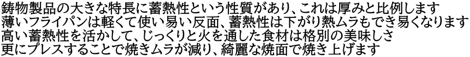 鋳物製品の大きな特長に蓄熱性という性質があり、これは厚みと比例します 薄いフライパンは軽くて使い易い反面、蓄熱性は下がり熱ムラもでき易くなります 高い蓄熱性を活かして、じっくりと火を通した食材は格別の美味しさ 更にプレスすることで焼きムラが減り、綺麗な焼面で焼き上げます